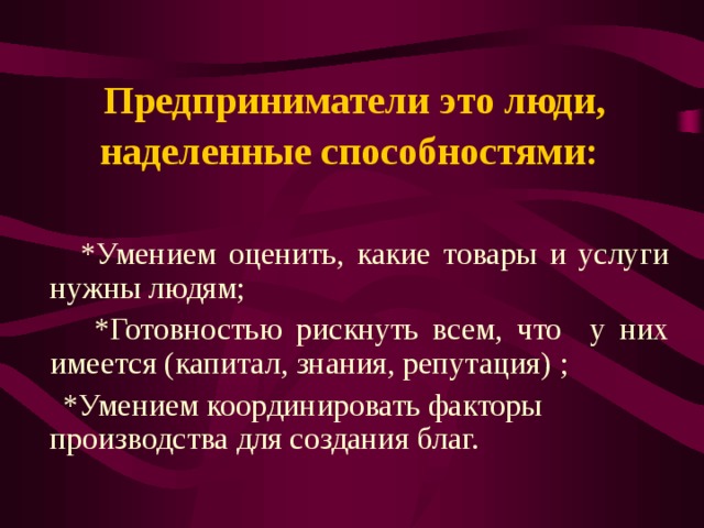 Предприниматели это люди, наделенные способностями:     * Умением оценить, какие товары и услуги нужны людям;  * Готовностью рискнуть всем, что у них имеется (капитал, знания, репутация) ;  * Умением координировать факторы  производства для создания благ.  