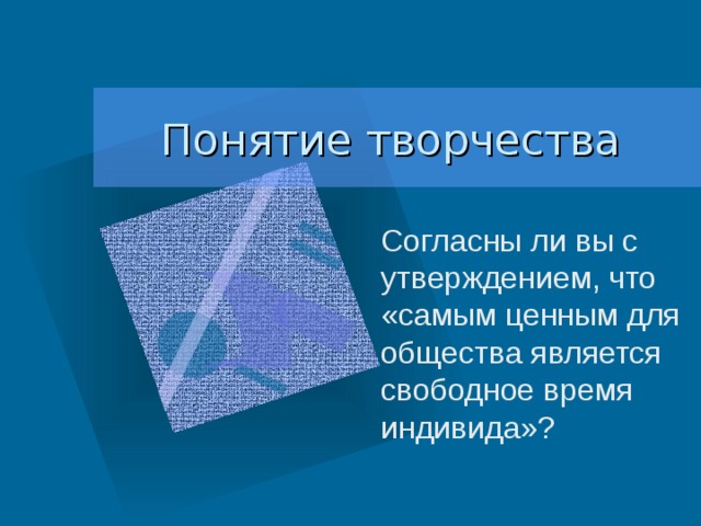 Понятие творчества Согласны ли вы с утверждением, что «самым ценным для общества является свободное время индивида»? 