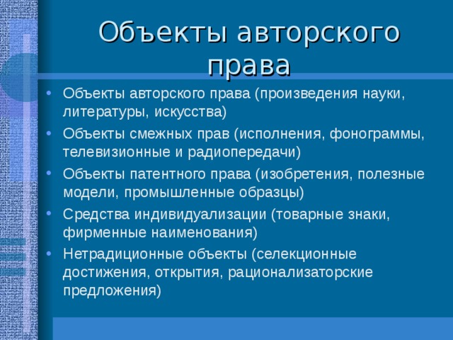 Объекты авторского права Объекты авторского права (произведения науки, литературы, искусства) Объекты смежных прав (исполнения, фонограммы, телевизионные и радиопередачи) Объекты патентного права (изобретения, полезные модели, промышленные образцы) Средства индивидуализации (товарные знаки, фирменные наименования) Нетрадиционные объекты (селекционные достижения, открытия, рационализаторские предложения) 
