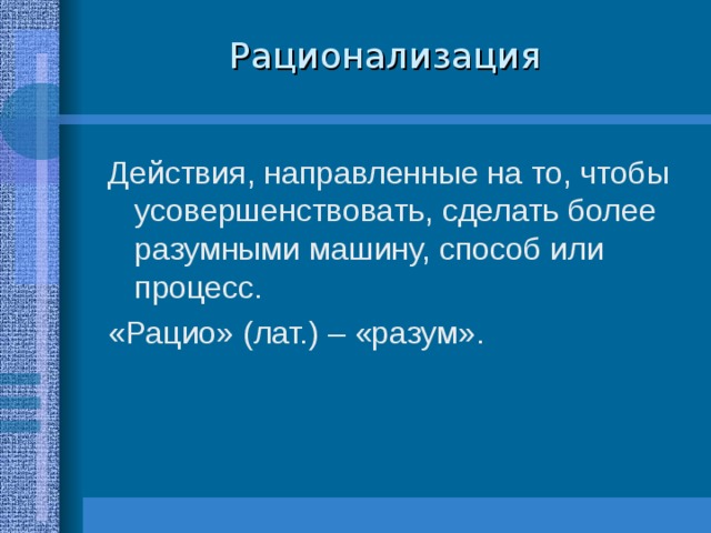 Рационализация Действия, направленные на то, чтобы усовершенствовать, сделать более разумными машину, способ или процесс. «Рацио» (лат.) – «разум». 