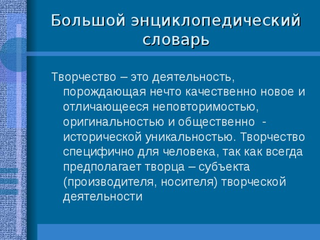 Большой энциклопедический словарь Творчество – это деятельность, порождающая нечто качественно новое и отличающееся неповторимостью, оригинальностью и общественно - исторической уникальностью. Творчество специфично для человека, так как всегда предполагает творца – субъекта (производителя, носителя) творческой деятельности 
