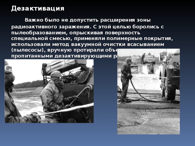 Дезактивация       Важно было не допустить расширения зоны радиоактивного заражения. С этой целью боролись с пылеобразованием, опрыскивая поверхность специальной смесью, применяли полимерные покрытия, использовали метод вакуумной очистки всасыванием (пылесосы), вручную протирали объекты тканями, пропитанными дезактивирующими растворами.  
