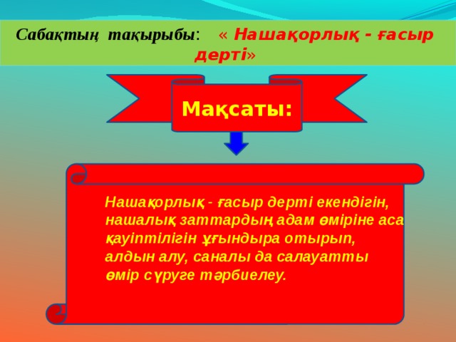 Сабақтың тақырыбы : « Нашақорлық - ғасыр дерті » Мақсаты: Нашақорлық - ғасыр дерті екендігін, нашалық заттардың адам өміріне аса қауіптілігін ұғындыра отырып, алдын алу, саналы да салауатты өмір сүруге тәрбиелеу. 