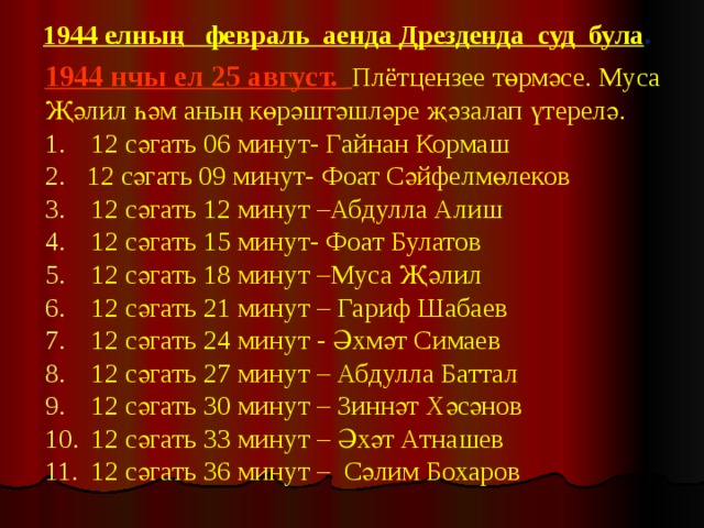 1944 елның февраль аенда Дрезденда суд була . 1944 нчы ел 25 август.  Плётцензее төрмәсе. Муса Җәлил һәм аның көрәштәшләре җәзалап үтерелә.   12 сәгать 06 минут- Гайнан Кормаш  12 сәгать 09 минут- Фоат Сәйфелмөлеков  12 сәгать 12 минут –Абдулла Алиш  12 сәгать 15 минут- Фоат Булатов  12 сәгать 18 минут –Муса Җәлил  12 сәгать 21 минут – Гариф Шабаев  12 сәгать 24 минут - Әхмәт Симаев  12 сәгать 27 минут – Абдулла Баттал  12 сәгать 30 минут – Зиннәт Хәсәнов  12 сәгать 33 минут – Әхәт Атнашев  12 сәгать 36 минут – Сәлим Бохаров 