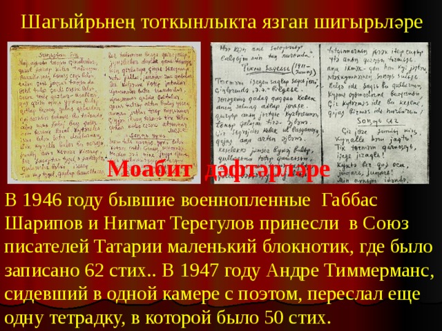 Шагыйрьнең тоткынлыкта язган шигырьләре Моабит дәфтәрләре В 1946 году бывшие военнопленные Габбас Шарипов и Нигмат Терегулов принесли в Союз писателей Татарии маленький блокнотик, где было записано 62 стих.. В 1947 году Андре Тиммерманс, сидевший в одной камере с поэтом, переслал еще одну тетрадку, в которой было 50 стих. 