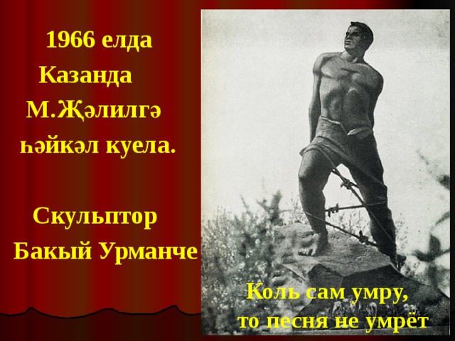  1966 елда  Казанда  М.Җәлилгә  һәйкәл куела.   Скульптор Бакый Урманче Коль сам умру, то песня не умрёт 