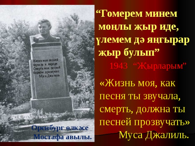 Жизнь моя песней звучала в народе. Смерть моя песней борьбы прозвучит.  Муса Джалиль. “ Гомерем минем  моңлы җыр иде,  үлемем дә яңгырар  җыр булып”  1943  “Җырларым” «Жизнь моя, как песня ты звучала, смерть, должна ты песней прозвучать»  Муса Джалиль. Оренбург өлкәсе  Мостафа авылы. 