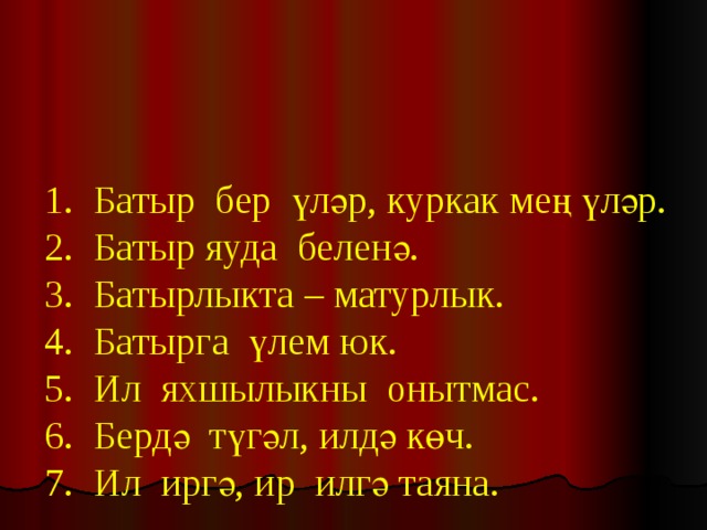   1. Батыр бер үләр, куркак мең үләр.  2. Батыр яуда беленә.  3. Батырлыкта – матурлык.  4. Батырга үлем юк.  5. Ил яхшылыкны онытмас.  6. Бердә түгәл, илдә көч.  7. Ил иргә, ир илгә таяна.   