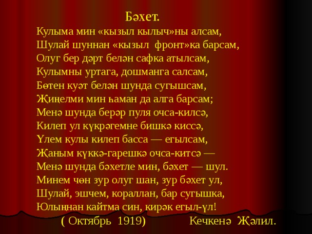   Бәхет. Кулыма мин «кызыл кылыч»ны алсам, Шулай шуннан «кызыл фронт»ка барсам, Олуг бер дәрт белән сафка атылсам, Кулымны уртага, дошманга салсам, Бөтен куәт белән шунда сугышсам, Җиңелми мин һаман да алга барсам; Менә шунда берәр пуля очса-килсә, Килеп ул күкрәгемне бишкә киссә, Үлем кулы килеп басса — егылсам, Җаным күккә-гарешкә очса-китсә — Менә шунда бәхетле мин, бәхет — шул. Минем чөн зур олуг шан, зур бәхет ул, Шулай, эшчем, кораллан, бар сугышка, Юлыңнан кайтма син, кирәк егыл-үл!  ( Октябрь 1919) Кечкенә Җәлил. 