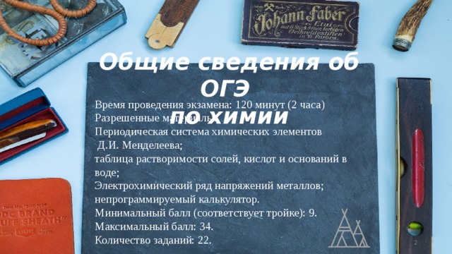 Общие сведения об ОГЭ по химии Время проведения экзамена: 120 минут (2 часа) Разрешенные материалы: Периодическая система химических элементов  Д.И. Менделеева; таблица растворимости солей, кислот и оснований в воде; Электрохимический ряд напряжений металлов; непрограммируемый калькулятор. Минимальный балл (соответствует тройке): 9. Максимальный балл: 34. Количество заданий: 22.  