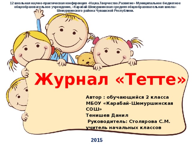 12 школьная научно-практическая конференция «Наука.Творчество.Развитие» Муниципальное бюджетное общеобразовательное учреждение, «Карабай-Шемуршинская средняя общеобразовательная школа» Шемуршинского района Чувашской Республики. Журнал «Тетте» Автор : обучающийся 2 класса МБОУ «Карабай-Шемуршинская СОШ»  Тенишев Данил  Руководитель: Столярова С.М. учитель начальных классов 2015
