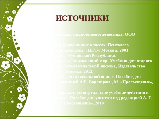 ИСТОЧНИКИ 1. Мультимедийная энциклопедия животных. ООО «Сигма».  Преподавание в начальных классах. Психолого-педагогическая практика. «ЦГЛ»; Москва; 2003 2. Красная книга Чувашской Республики. 3. А.А.Плешаков « Окружающий мир. Учебник для второго класса четырехлетней начальной школы., Издательство «Просвещение», Москва, 2012. 4. Проектные задачи в начальной школе. Пособие для учителя под редакцией А.Б. Воронцова., М. «Просвещение», 2010 5. Как проектировать универсальные учебные действия в начальной школе. Пособие для учителя под редакцией А. Г. Асмолова., М. «Просвещение», 2010