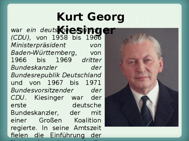 Kurt Georg Kiesinger  war ein deutscher Politiker (CDU), von 1958 bis 1966 Ministerpräsident von Baden-Württemberg , von 1966 bis 1969 dritter Bundeskanzler der Bundesrepublik Deutschland und von 1967 bis 1971 Bundesvorsitzender der CDU . Kiesinger war der erste deutsche Bundeskanzler, der mit einer Großen Koalition regierte. In seine Amtszeit fielen die Einführung der Notstandsgesetze und die Hauptphase der Außerparlamentarischen Opposition. Aufgrund seiner früheren Karriere im Staatsapparat des NS-Regimes war er umstritten. 
