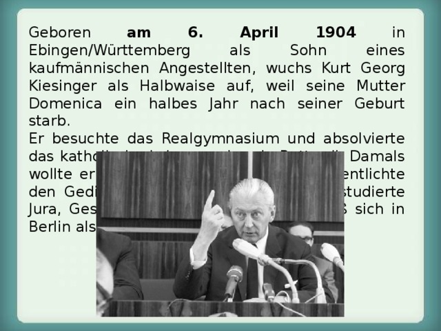 Geboren am 6. April 1904 in Ebingen/Württemberg als Sohn eines kaufmännischen Angestellten, wuchs Kurt Georg Kiesinger als Halbwaise auf, weil seine Mutter Domenica ein halbes Jahr nach seiner Geburt starb.  Er besuchte das Realgymnasium und absolvierte das katholische Lehrerseminar in Rottweil. Damals wollte er Schriftsteller werden und veröffentlichte den Gedichtband Wallfahrt zu Gott.  Er studierte Jura, Geschichte und Philosophie und ließ sich in Berlin als Rechtsanwalt nieder. 