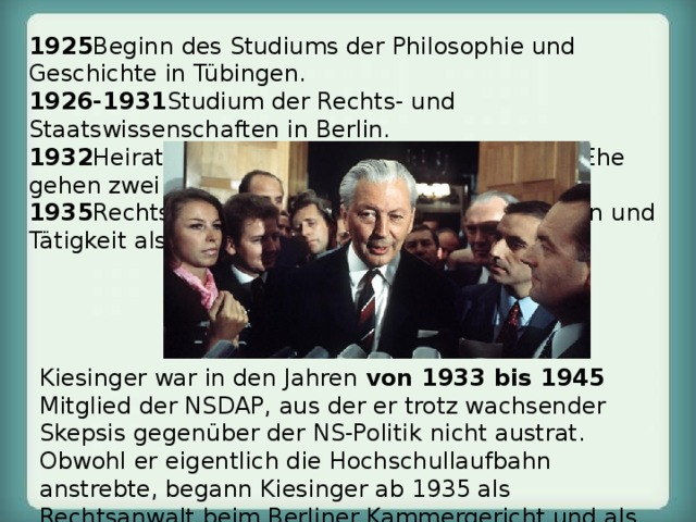 1925 Beginn des Studiums der Philosophie und Geschichte in Tübingen. 1926-1931 Studium der Rechts- und Staatswissenschaften in Berlin. 1932 Heirat mit Marie-Luise Schneider. Aus der Ehe gehen zwei Kinder hervor. 1935 Rechtsanwalt beim Kammergericht in Berlin und Tätigkeit als privater Rechtslehrer. Kiesinger war in den Jahren von 1933 bis 1945 Mitglied der NSDAP, aus der er trotz wachsender Skepsis gegenüber der NS-Politik nicht austrat. Obwohl er eigentlich die Hochschullaufbahn anstrebte, begann Kiesinger ab 1935 als Rechtsanwalt beim Berliner Kammergericht und als privater Rechtslehrer zu arbeiten. 