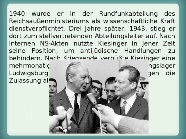 1940 wurde er in der Rundfunkabteilung des Reichsaußenministeriums als wissenschaftliche Kraft dienstverpflichtet. Drei Jahre später, 1943, stieg er dort zum stellvertretenden Abteilungsleiter auf. Nach internen NS-Akten nutzte Kiesinger in jener Zeit seine Position, um antijüdische Handlungen zu behindern. Nach Kriegsende verbüßte Kiesinger eine mehrmonatige Haft im Internierungslager Ludwigsburg. 1948 erhielt er in Tübingen die Zulassung als Rechtsanwalt. 
