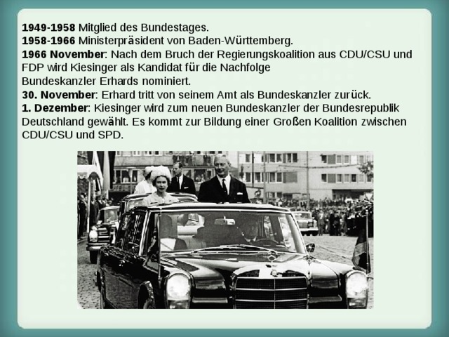 1949-1958 Mitglied des Bundestages. 1958-1966 Ministerpr ä sident von Baden-W ü rttemberg. 1966  November : Nach dem Bruch der Regierungskoalition aus CDU/CSU und FDP wird Kiesinger als Kandidat f ü r die Nachfolge Bundeskanzler   Erhards   nominiert.  30. November : Erhard tritt von seinem Amt als Bundeskanzler zur ü ck.  1. Dezember : Kiesinger wird zum neuen Bundeskanzler der Bundesrepublik Deutschland gew ä hlt. Es kommt zur Bildung einer   Gro ß en Koalition   zwischen CDU/CSU und SPD. 