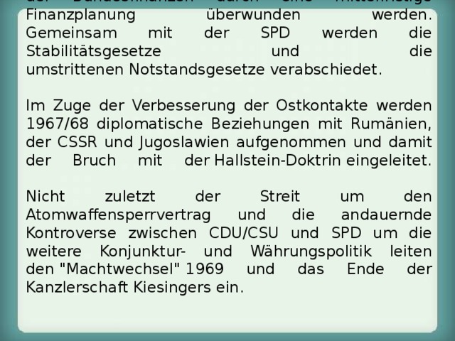 1966-1969  Bundeskanzler der Großen Koalition.  Ungeachtet der Problematik der Großen Koalition können die wirtschaftliche Rezession und die Misere der Bundesfinanzen durch eine mittelfristige Finanzplanung überwunden werden.  Gemeinsam mit der SPD werden die Stabilitätsgesetze und die umstrittenen Notstandsgesetze verabschiedet.   Im Zuge der Verbesserung der Ostkontakte werden 1967/68 diplomatische Beziehungen mit Rumänien, der CSSR und Jugoslawien aufgenommen und damit der Bruch mit der Hallstein-Doktrin eingeleitet.   Nicht zuletzt der Streit um den Atomwaffensperrvertrag und die andauernde Kontroverse zwischen CDU/CSU und SPD um die weitere Konjunktur- und Währungspolitik leiten den 