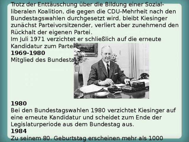 1967-1971 Parteivorsitzender der CDU, danach Ehrenvorsitzender.  Trotz der Enttäuschung über die Bildung einer Sozial-liberalen Koalition, die gegen die CDU-Mehrheit nach den Bundestagswahlen durchgesetzt wird, bleibt Kiesinger zunächst Parteivorsitzender, verliert aber zunehmend den Rückhalt der eigenen Partei.  Im Juli 1971 verzichtet er schließlich auf die erneute Kandidatur zum Parteivorsitz. 1969-1980 Mitglied des Bundestages.      1980 Bei den Bundestagswahlen 1980 verzichtet Kiesinger auf eine erneute Kandidatur und scheidet zum Ende der Legislaturperiode aus dem Bundestag aus. 1984 Zu seinem 80. Geburtstag erscheinen mehr als 1000 Vertreter des öffentlichen Lebens, darunter die Parteivorsitzenden der CDU, CSU, SPD und FDP. 