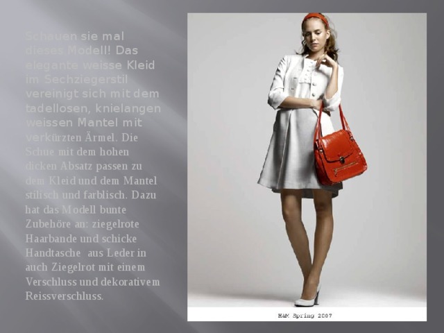 Schauen sie mal dieses Modell! Das elegante weisse Kleid im Sechziegerstil vereinigt sich mit dem tadellosen, knielangen weissen Mantel mit verk ürzten Ärmel. Die Schue mit dem hohen dicken Absatz passen zu dem Kleid und dem Mantel stilisch und farblisch. Dazu hat das Modell bunte Zubehöre an: ziegelrote Haarbande und schicke Handtasche aus Leder in auch Ziegelrot mit einem Verschluss und dekorativem Reissverschluss. 