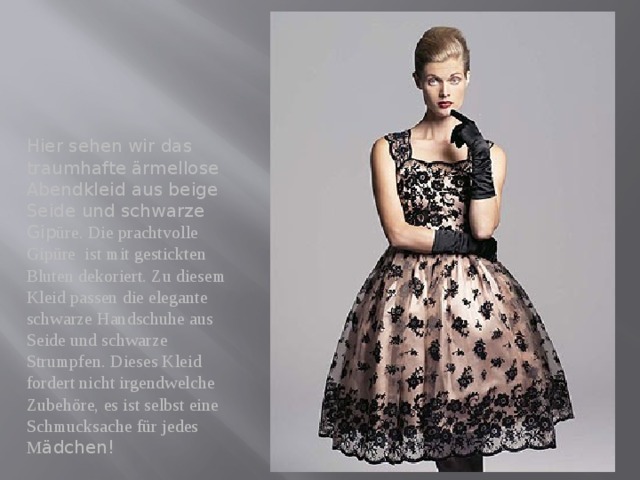 Hier sehen wir das traumhafte ärmellose Abendkleid aus beige Seide und schwarze Gip üre. Die prachtvolle Gipüre ist mit gestickten Bluten dekoriert. Zu diesem Kleid passen die elegante schwarze Handschuhe aus Seide und schwarze Strumpfen. Dieses Kleid fordert nicht irgendwelche Zubehöre, es ist selbst eine Schmucksache für jedes M ädchen! 