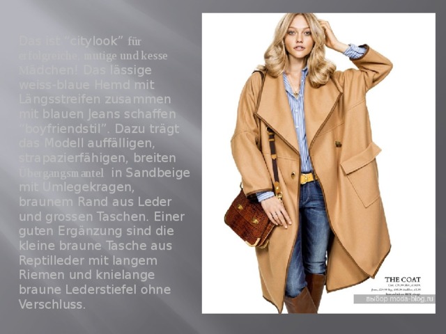 Das ist “citylook” für erfolgreiche, mutige und kesse M ädchen! Das lässige weiss-blaue Hemd mit Längsstreifen zusammen mit blauen Jeans schaffen “boyfriendstil”. Dazu trägt das Modell auffälligen, strapazierfähigen, breiten Übergangsmantel in Sandbeige mit Umlegekragen, braunem Rand aus Leder und grossen Taschen. Einer guten Ergänzung sind die kleine braune Tasche aus Reptilleder mit langem Riemen und knielange braune Lederstiefel ohne Verschluss. 