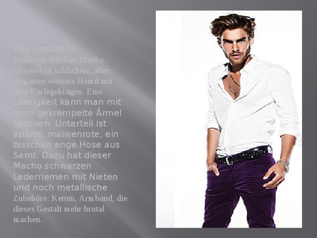 Das Gestalt für leidenschaftlichen Macho. Oberteil ist schlichtes, aber elegantes weisses Hemd mit dem Umlegekragen. Eine L ässigkeit kann man mit hoch gekrempelte Ärmel betonen. Unterteil ist aparte, malwenrote, ein bisschen enge Hose aus Samt. Dazu hat dieser Macho schwarzen Lederriemen mit Nieten und noch metallische Zubehöre: Ketten, Armband, die dieses Gestalt mehr brutal machen. 