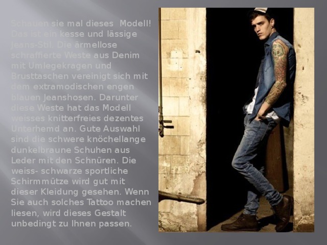 Schauen sie mal dieses Modell! Das ist ein kesse und lässige Jeans-Stil. Die ärmellose schraffierte Weste aus Denim mit Umlegekragen und Brusttaschen vereinigt sich mit dem extramodischen engen blauen Jeanshosen. Darunter diese Weste hat das Modell weisses knitterfreies dezentes Unterhemd an. Gute Auswahl sind die schwere knöchellange dunkelbraune Schuhen aus Leder mit den Schnüren. Die weiss- schwarze sportliche Schirmmütze wird gut mit dieser Kleidung gesehen. Wenn Sie auch solches Tattoo machen liesen, wird dieses Gestalt unbedingt zu Ihnen passen. 