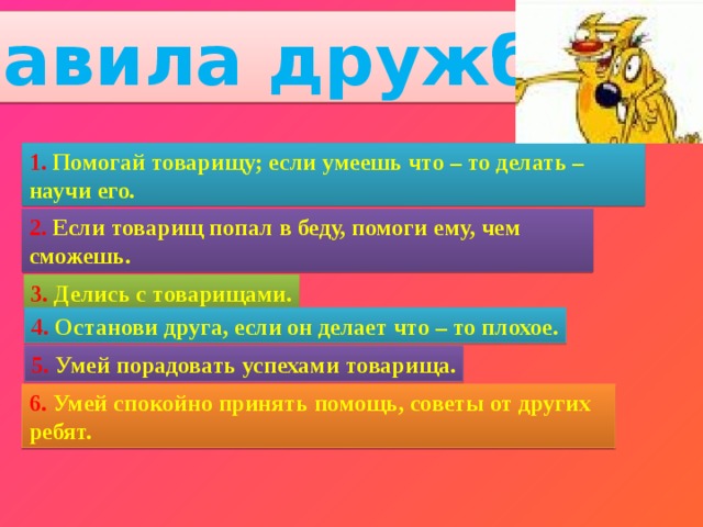 Правила дружбы 1. Помогай товарищу; если умеешь что – то делать – научи его. 2. Если товарищ попал в беду, помоги ему, чем сможешь. 3. Делись с товарищами. 4. Останови друга, если он делает что – то плохое. 5. Умей порадовать успехами товарища. 6. Умей спокойно принять помощь, советы от других ребят. 