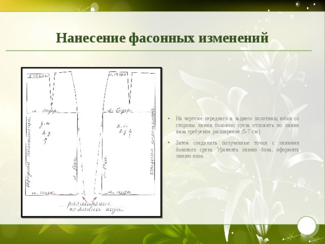 Нанесение фасонных изменений На чертеже переднего и заднего полотнищ юбки со стороны линии бокового среза отложить по линии низа требуемое расширение (5-7 см.) Затем соединить полученные точки с линиями бокового среза. Уравнять линию бока, оформить линию низа. 9 