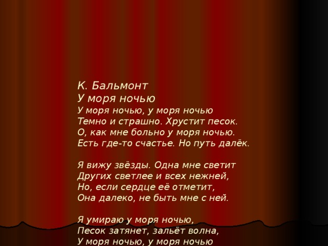 К. Бальмонт  У моря ночью  У моря ночью, у моря ночью  Темно и страшно. Хрустит песок.  О, как мне больно у моря ночью.  Есть где-то счастье. Но путь далёк.   Я вижу звёзды. Одна мне светит  Других светлее и всех нежней,  Но, если сердце её отметит,  Она далеко, не быть мне с ней.   Я умираю у моря ночью,  Песок затянет, зальёт волна,  У моря ночью, у моря ночью  Меня полюбит лишь Смерть одна. 