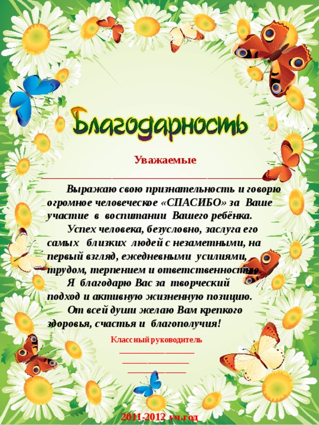  Уважаемые  ______________________________________!  Выражаю свою признательность и говорю огромное человеческое «СПАСИБО» за Ваше участие в воспитании Вашего ребёнка.  Успех человека, безусловно, заслуга его самых близких людей с незаметными, на первый взгляд, ежедневными усилиями, трудом, терпением и ответственностью.  Я благодарю Вас за творческий подход и активную жизненную позицию.  От всей души желаю Вам крепкого здоровья, счастья и благополучия!  Классный руководитель __________________ ________________ ______________ 2011-2012 уч.год 