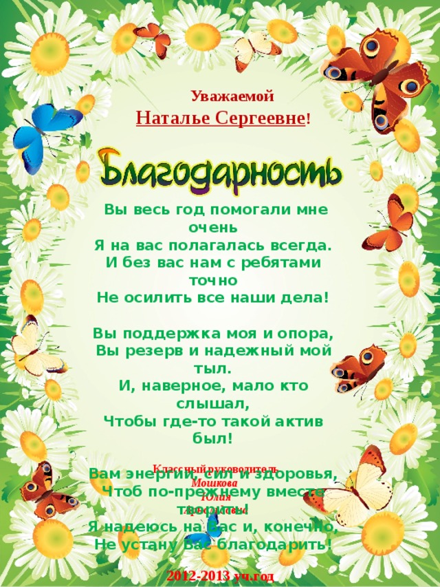  Уважаемой Наталье Сергеевне !   Вы весь год помогали мне очень  Я на вас полагалась всегда.  И без вас нам с ребятами точно  Не осилить все наши дела!   Вы поддержка моя и опора,  Вы резерв и надежный мой тыл.  И, наверное, мало кто слышал,  Чтобы где-то такой актив был!   Вам энергии, сил и здоровья,  Чтоб по-прежнему вместе творить!  Я надеюсь на Вас и, конечно,  Не устану Вас благодарить! Классный руководитель Мошкова Юлия Арнольдовна 2012-2013 уч.год 
