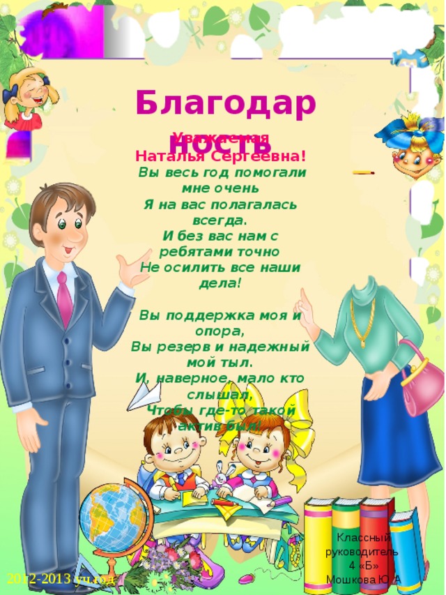 Благодарность Уважаемая Наталья Сергеевна!   Вы весь год помогали мне очень  Я на вас полагалась всегда.  И без вас нам с ребятами точно  Не осилить все наши дела!   Вы поддержка моя и опора,  Вы резерв и надежный мой тыл.  И, наверное, мало кто слышал,  Чтобы где-то такой актив был!    Классный руководитель 4 «Б» Мошкова Ю.А 2012-2013 уч.год 