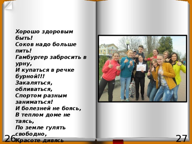 Хорошо здоровым быть! Соков надо больше пить! Гамбургер забросить в урну, И купаться в речке бурной!!! Закаляться, обливаться, Спортом разным заниматься! И болезней не боясь, В теплом доме не таясь, По земле гулять свободно, Красоте дивясь природной! Вот тогда начнете жить! Здорово здоровым быть!!! 26 27 