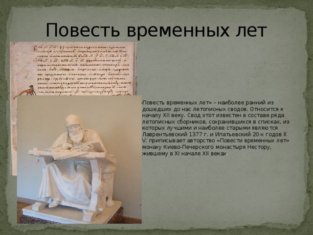 Повесть временных лет  «Повесть временных лет» – наиболее ранний из дошедших до нас летописных сводов. Относится к началу XII веку. Свод этот известен в составе ряда летописных сборников, сохранившихся в списках, из которых лучшими и наиболее старыми являются Лаврентьевский 1377 г. и Ипатьевский 20-х годов Х V. приписывает авторство «Повести временных лет» монаху Киево-Печерского монастыря Нестору, жившему в XI начале XII веках . 