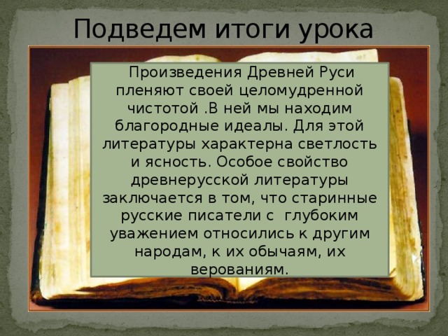 Подведем итоги урока  Произведения Древней Руси пленяют своей целомудренной чистотой .В ней мы находим благородные идеалы. Для этой литературы характерна светлость и ясность. Особое свойство древнерусской литературы заключается в том, что старинные русские писатели с глубоким уважением относились к другим народам, к их обычаям, их верованиям.  Произведения Древней Руси пленяют своей целомудренной чистотой .В ней мы находим благородные идеалы. Для этой литературы характерно жизнеутверждение, светлость и ясность. Особое свойство древнерусской литературы заключается в том, что старинные русские писатели с глубоким уважением относились к другим народам, к их обычаям, их верованиям. 