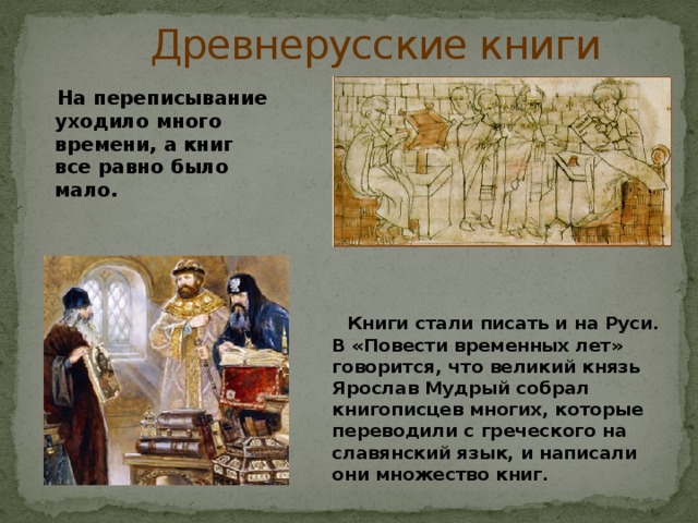  Древнерусские книги  На переписывание уходило много времени, а книг все равно было мало.  Книги стали писать и на Руси. В «Повести временных лет» говорится, что великий князь Ярослав Мудрый собрал книгописцев многих, которые переводили с греческого на славянский язык, и написали они множество книг. 