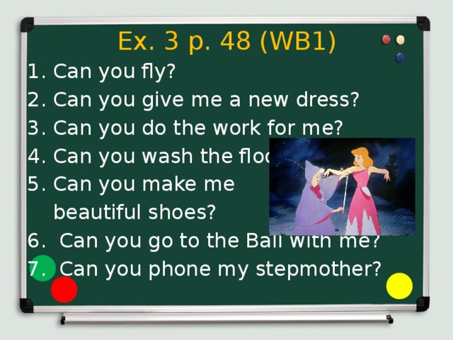 Ex. 3 p. 48 (WB1) Can you fly? Can you give me a new dress? Can you do the work for me? Can you wash the floor? Can you make me  beautiful shoes? 6. Can you go to the Ball with me? 7. Can you phone my stepmother? 