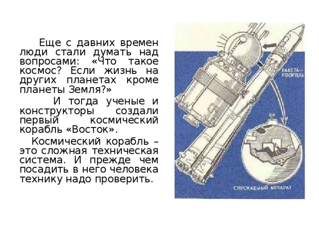   Еще с давних времен люди стали думать над вопросами: «Что такое космос? Если жизнь на других планетах кроме планеты Земля?»   И тогда ученые и конструкторы создали первый космический корабль «Восток».   Космический корабль – это сложная техническая система. И прежде чем посадить в него человека технику надо проверить. 