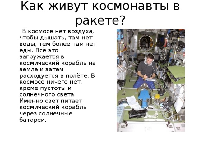 Как живут космонавты в ракете?  В космосе нет воздуха, чтобы дышать, там нет воды, тем более там нет еды. Всё это загружается в космический корабль на земле и затем расходуется в полёте. В космосе ничего нет, кроме пустоты и солнечного света. Именно свет питает космический корабль через солнечные батареи. 