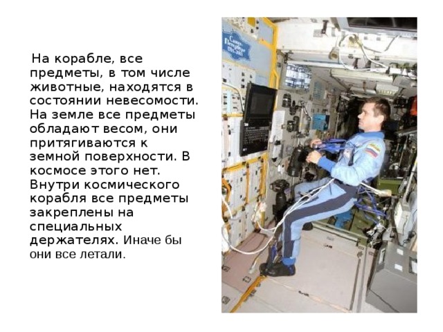  На корабле, все предметы, в том числе животные, находятся в состоянии невесомости. На земле все предметы обладают весом, они притягиваются к земной поверхности. В космосе этого нет. Внутри космического корабля все предметы закреплены на специальных держателях. Иначе бы они все летали. 