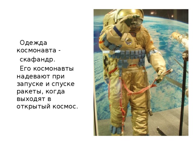  Одежда космонавта -  скафандр.  Его космонавты надевают при запуске и спуске ракеты, когда выходят в открытый космос. 