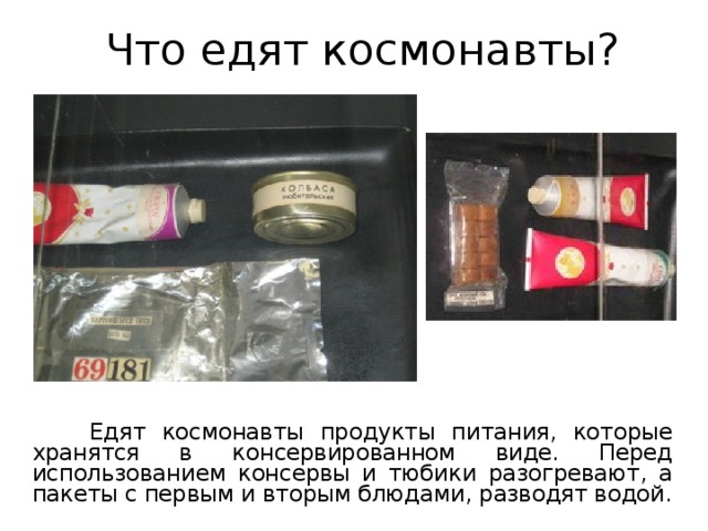 Что едят космонавты?  Едят космонавты продукты питания, которые хранятся в консервированном виде. Перед использованием консервы и тюбики разогревают, а пакеты с первым и вторым блюдами, разводят водой. 