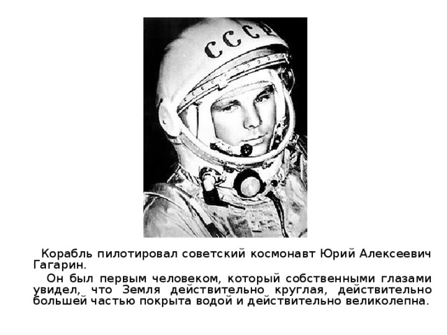  Корабль пилотировал советский космонавт Юрий Алексеевич Гагарин.  Он был первым человеком, который собственными глазами увидел, что Земля действительно круглая, действительно большей частью покрыта водой и действительно великолепна. 