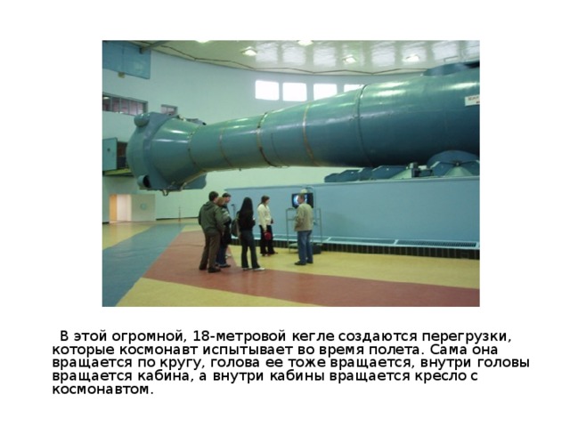  В этой огромной, 18-метровой кегле создаются перегрузки, которые космонавт испытывает во время полета. Сама она вращается по кругу, голова ее тоже вращается, внутри головы вращается кабина, а внутри кабины вращается кресло с космонавтом. 