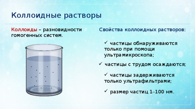 Коллоидные растворы Свойства коллоидных растворов : Коллоиды – разновидности гомогенных систем. частицы обнаруживаются только при помощи ультрамикроскопа; частицы с трудом осаждаются; · · · · · · частицы задерживаются только ультрафильтрами; · · · · · · · · · размер частиц 1 – 100 нм. 