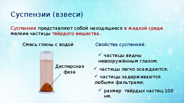 Суспензии (взвеси) Суспензии представляют собой находящиеся в жидкой среде мелкие частицы твёрдого вещества . Смесь глины с водой Свойства суспензий: частицы видны невооружённым глазом; Дисперсная фаза частицы легко осаждаются; частицы задерживаются любыми фильтрами; размер твёрдых частиц 100 нм. 