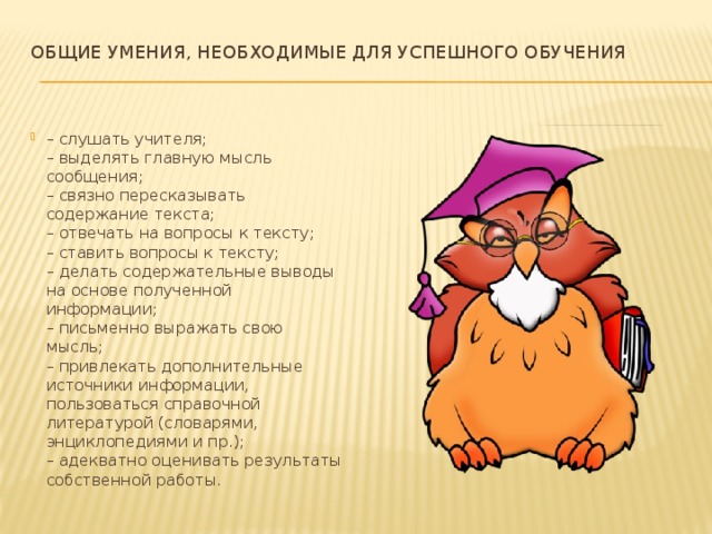 Общие умения, необходимые для успешного обучения   – слушать учителя;  – выделять главную мысль сообщения;  – связно пересказывать содержание текста;  – отвечать на вопросы к тексту;  – ставить вопросы к тексту;  – делать содержательные выводы на основе полученной информации;  – письменно выражать свою мысль;  – привлекать дополнительные источники информации, пользоваться справочной литературой (словарями, энциклопедиями и пр.);  – адекватно оценивать результаты собственной работы. 