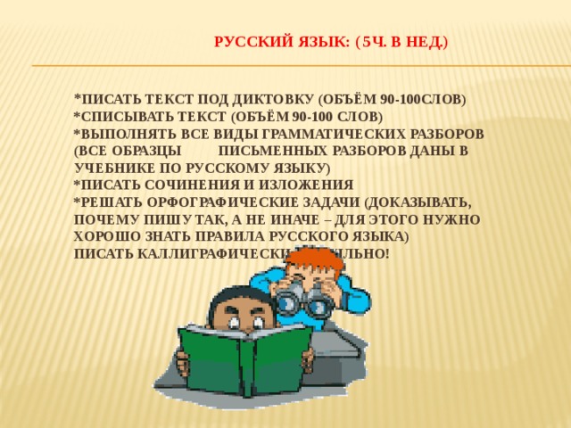  РУССКИЙ ЯЗЫК: ( 5ч. В нед.)    * Писать текст под диктовку (объём 90-100слов)  *Списывать текст (объём 90-100 слов)  *Выполнять все виды грамматических разборов (все образцы письменных разборов даны в учебнике по русскому языку)  *Писать сочинения и изложения  *Решать орфографические задачи (доказывать, почему пишу так, а не иначе – для этого нужно хорошо знать правила русского языка)  писать каллиграфически правильно! 